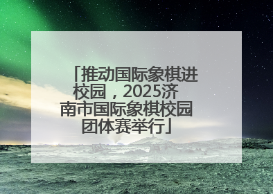 推动国际象棋进校园，2025济南市国际象棋校园团体赛举行