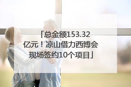 总金额153.32亿元！凉山借力西博会现场签约10个项目