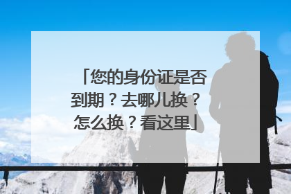 您的身份证是否到期？去哪儿换？怎么换？看这里