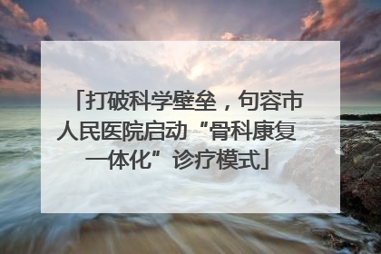 打破科学壁垒，句容市人民医院启动“骨科康复一体化”诊疗模式