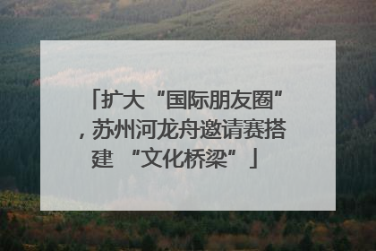 扩大“国际朋友圈”，苏州河龙舟邀请赛搭建 “文化桥梁”