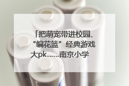 把萌宠带进校园、“编花篮”经典游戏大pk……南京小学花式“庆六一”