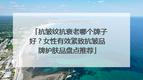 抗皱纹抗衰老哪个牌子好？女性有效紧致抗皱品牌护肤品盘点推荐