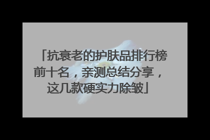 抗衰老的护肤品排行榜前十名，亲测总结分享，这几款硬实力除皱