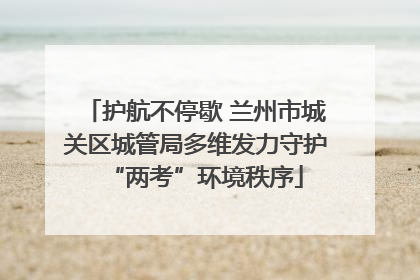 护航不停歇 兰州市城关区城管局多维发力守护“两考”环境秩序