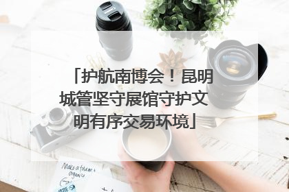 护航南博会！昆明城管坚守展馆守护文明有序交易环境