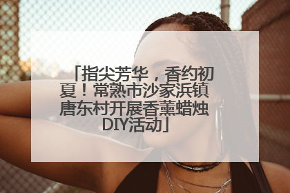 指尖芳华，香约初夏！常熟市沙家浜镇唐东村开展香薰蜡烛DIY活动