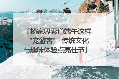 杨家界索道端午这样“宠游客” 传统文化与趣味体验点亮佳节