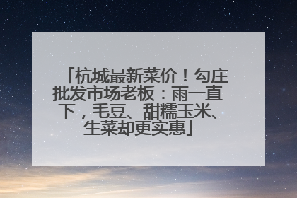杭城最新菜价！勾庄批发市场老板：雨一直下，毛豆、甜糯玉米、生菜却更实惠