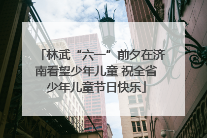 林武“六一”前夕在济南看望少年儿童 祝全省少年儿童节日快乐