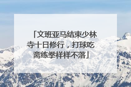 文班亚马结束少林寺十日修行，打球吃斋练拳样样不落