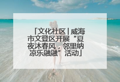 文化社区│威海市文登区开展“夏夜沐春风，邻里纳凉乐融融”活动