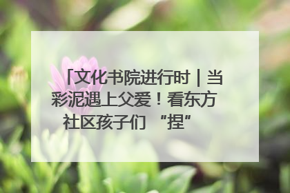 文化书院进行时｜当彩泥遇上父爱！看东方社区孩子们 “捏” 出心目中的爸爸