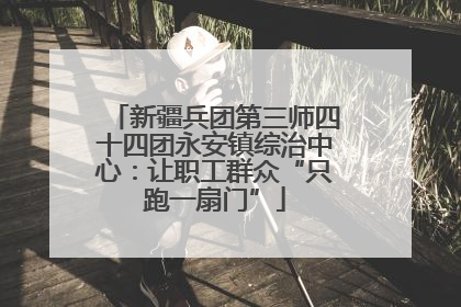 新疆兵团第三师四十四团永安镇综治中心：让职工群众“只跑一扇门”