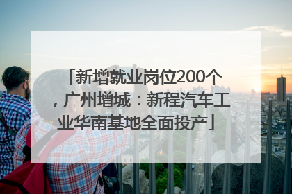 新增就业岗位200个，广州增城：新程汽车工业华南基地全面投产