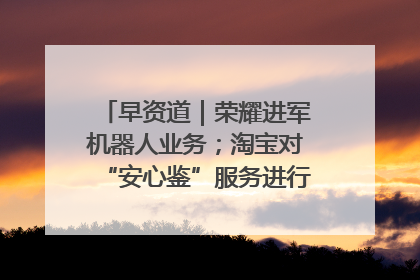 早资道｜荣耀进军机器人业务；淘宝对“安心鉴”服务进行逐步下线调整