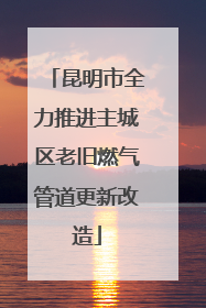 昆明市全力推进主城区老旧燃气管道更新改造