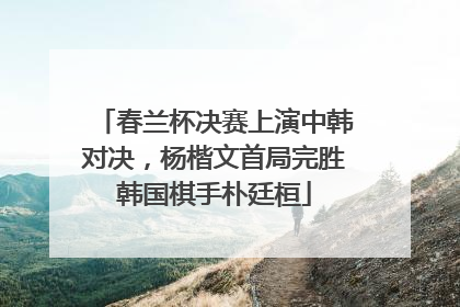 春兰杯决赛上演中韩对决，杨楷文首局完胜韩国棋手朴廷桓
