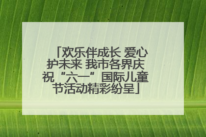 欢乐伴成长 爱心护未来 我市各界庆祝“六一”国际儿童节活动精彩纷呈