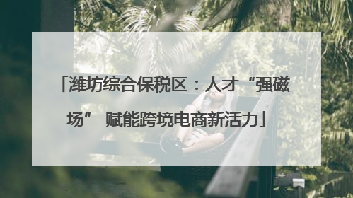 潍坊综合保税区：人才“强磁场” 赋能跨境电商新活力