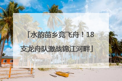 水韵苗乡竞飞舟！18支龙舟队激战锦江河畔