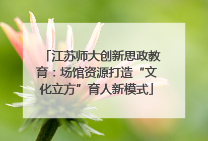 江苏师大创新思政教育：场馆资源打造“文化立方”育人新模式