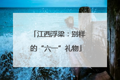 江西浮梁：别样的“六一”礼物