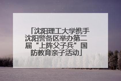 沈阳理工大学携手沈阳警备区举办第二届“上阵父子兵”国防教育亲子活动