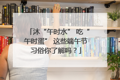 沐“午时水” 吃“午时蛋” 这些端午节习俗你了解吗？