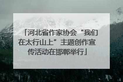 河北省作家协会“我们在太行山上”主题创作宣传活动在邯郸举行