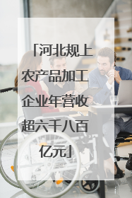河北规上农产品加工企业年营收超六千八百亿元