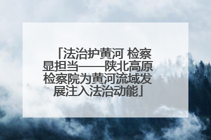 法治护黄河 检察显担当——陕北高原检察院为黄河流域发展注入法治动能