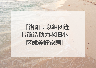 洛阳：以组团连片改造助力老旧小区成美好家园