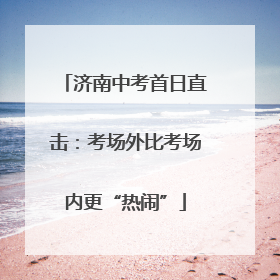 济南中考首日直击：考场外比考场内更“热闹”