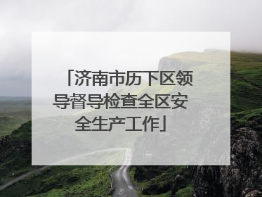 济南市历下区领导督导检查全区安全生产工作