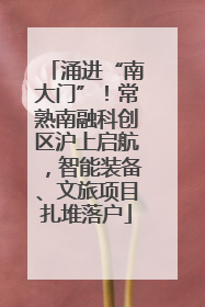 涌进“南大门”！常熟南融科创区沪上启航，智能装备、文旅项目扎堆落户