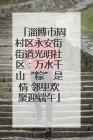 淄博市周村区永安街街道光明社区：万水千山“粽”是情 邻里欢聚迎端午