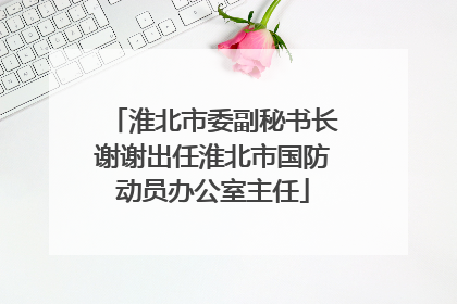 淮北市委副秘书长谢谢出任淮北市国防动员办公室主任