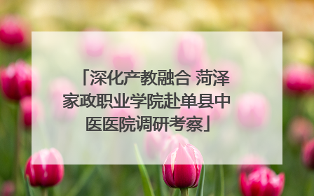 深化产教融合 菏泽家政职业学院赴单县中医医院调研考察