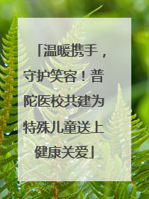 温暖携手，守护笑容！普陀医校共建为特殊儿童送上健康关爱