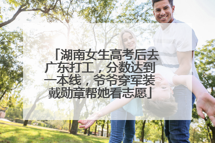 湖南女生高考后去广东打工，分数达到一本线，爷爷穿军装戴勋章帮她看志愿