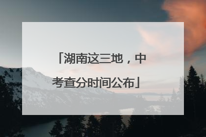湖南这三地，中考查分时间公布