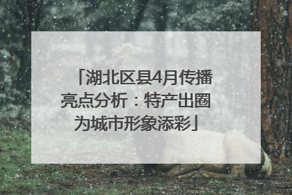 湖北区县4月传播亮点分析：特产出圈为城市形象添彩
