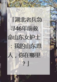 湖北老兵急寻46年前救命山东女护士：我的山东恩人，你在哪里？