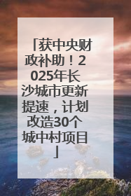 获中央财政补助！2025年长沙城市更新提速，计划改造30个城中村项目
