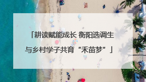 耕读赋能成长 衡阳选调生与乡村学子共育“禾苗梦”