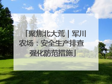聚焦北大荒｜军川农场：安全生产排查 强化防范措施