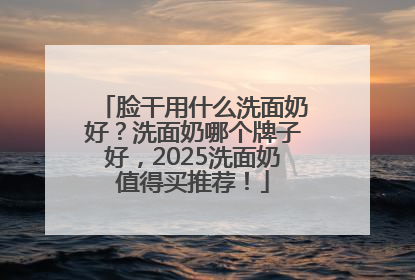 脸干用什么洗面奶好？洗面奶哪个牌子好，2025洗面奶值得买推荐！
