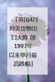 英国4月对美货物出口大降 创1997年以来单月最高跌幅