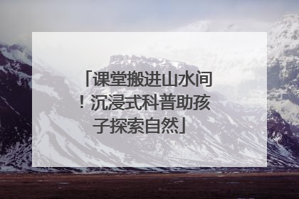 课堂搬进山水间！沉浸式科普助孩子探索自然